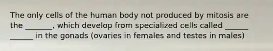 The only cells of the human body not produced by mitosis are the _______, which develop from specialized cells called ______ ______ in the gonads (ovaries in females and testes in males)