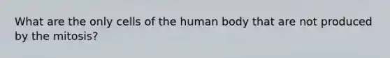 What are the only cells of the human body that are not produced by the mitosis?