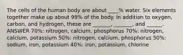 The cells of the human body are about ____% water. Six elements together make up about 99% of the body. In addition to oxygen, carbon, and hydrogen, these are _______, _______, and ______. ANSWER 70%: nitrogen, calcium, phosphorus 70%: nitrogen, calcium, potassium 50%: nitrogen, calcium, phosphorus 50%: sodium, iron, potassium 40%: iron, potassium, chlorine