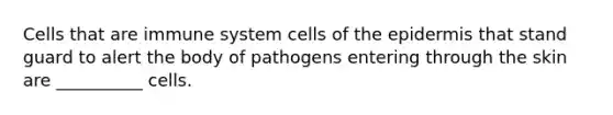 Cells that are immune system cells of the epidermis that stand guard to alert the body of pathogens entering through the skin are __________ cells.