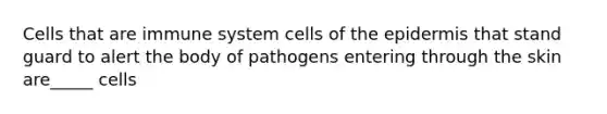 Cells that are immune system cells of the epidermis that stand guard to alert the body of pathogens entering through the skin are_____ cells