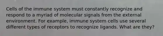 Cells of the immune system must constantly recognize and respond to a myriad of molecular signals from the external environment. For example, immune system cells use several different types of receptors to recognize ligands. What are they?