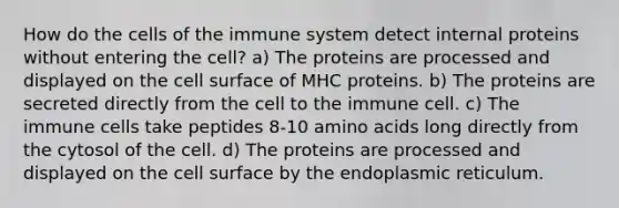 How do the cells of the immune system detect internal proteins without entering the cell? a) The proteins are processed and displayed on the cell surface of MHC proteins. b) The proteins are secreted directly from the cell to the immune cell. c) The immune cells take peptides 8-10 amino acids long directly from the cytosol of the cell. d) The proteins are processed and displayed on the cell surface by the endoplasmic reticulum.