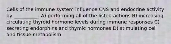 <a href='https://www.questionai.com/knowledge/kEGzZ28NfR-cells-of-the-immune-system' class='anchor-knowledge'>cells of the immune system</a> influence CNS and endocrine activity by __________. A) performing all of the listed actions B) increasing circulating thyroid hormone levels during immune responses C) secreting endorphins and thymic hormones D) stimulating cell and tissue metabolism