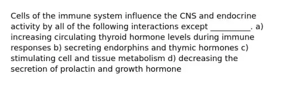 <a href='https://www.questionai.com/knowledge/kEGzZ28NfR-cells-of-the-immune-system' class='anchor-knowledge'>cells of the immune system</a> influence the CNS and endocrine activity by all of the following interactions except __________. a) increasing circulating thyroid hormone levels during immune responses b) secreting endorphins and thymic hormones c) stimulating cell and tissue metabolism d) decreasing the secretion of prolactin and growth hormone