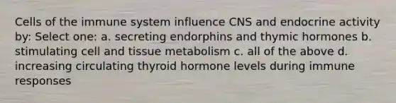 Cells of the immune system influence CNS and endocrine activity by: Select one: a. secreting endorphins and thymic hormones b. stimulating cell and tissue metabolism c. all of the above d. increasing circulating thyroid hormone levels during immune responses