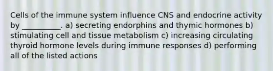 Cells of the immune system influence CNS and endocrine activity by __________. a) secreting endorphins and thymic hormones b) stimulating cell and tissue metabolism c) increasing circulating thyroid hormone levels during immune responses d) performing all of the listed actions