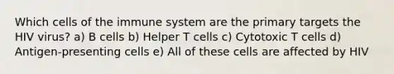 Which <a href='https://www.questionai.com/knowledge/kEGzZ28NfR-cells-of-the-immune-system' class='anchor-knowledge'>cells of the immune system</a> are the primary targets the HIV virus? a) B cells b) Helper T cells c) Cytotoxic T cells d) Antigen-presenting cells e) All of these cells are affected by HIV