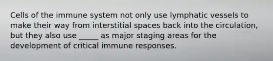 Cells of the immune system not only use lymphatic vessels to make their way from interstitial spaces back into the circulation, but they also use _____ as major staging areas for the development of critical immune responses.