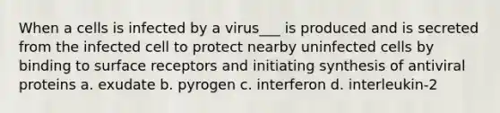 When a cells is infected by a virus___ is produced and is secreted from the infected cell to protect nearby uninfected cells by binding to surface receptors and initiating synthesis of antiviral proteins a. exudate b. pyrogen c. interferon d. interleukin-2