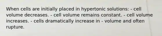 When cells are initially placed in hypertonic solutions: - cell volume decreases. - cell volume remains constant. - cell volume increases. - cells dramatically increase in - volume and often rupture.