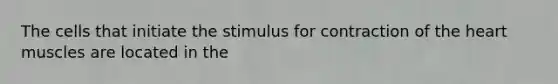 The cells that initiate the stimulus for contraction of the heart muscles are located in the