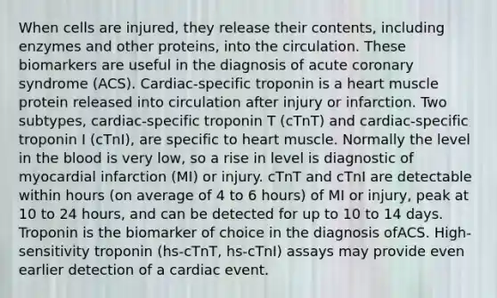 When cells are injured, they release their contents, including enzymes and other proteins, into the circulation. These biomarkers are useful in the diagnosis of acute coronary syndrome (ACS). Cardiac-specific troponin is a heart muscle protein released into circulation after injury or infarction. Two subtypes, cardiac-specific troponin T (cTnT) and cardiac-specific troponin I (cTnI), are specific to heart muscle. Normally the level in <a href='https://www.questionai.com/knowledge/k7oXMfj7lk-the-blood' class='anchor-knowledge'>the blood</a> is very low, so a rise in level is diagnostic of myocardial infarction (MI) or injury. cTnT and cTnI are detectable within hours (on average of 4 to 6 hours) of MI or injury, peak at 10 to 24 hours, and can be detected for up to 10 to 14 days. Troponin is the biomarker of choice in the diagnosis ofACS. High-sensitivity troponin (hs-cTnT, hs-cTnI) assays may provide even earlier detection of a cardiac event.