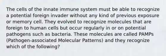 The cells of the innate immune system must be able to recognize a potential foreign invader without any kind of previous exposure or memory cell. They evolved to recognize molecules that are foreign to human cells but occur regularly in or on potential pathogens such as bacteria. These molecules are called PAMPs (Pathogen-associated Molecular Patterns) and they recognize which of the following?