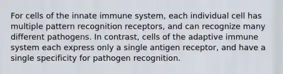 For cells of the innate immune system, each individual cell has multiple pattern recognition receptors, and can recognize many different pathogens. In contrast, cells of the adaptive immune system each express only a single antigen receptor, and have a single specificity for pathogen recognition.