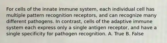 For cells of the innate immune system, each individual cell has multiple pattern recognition receptors, and can recognize many different pathogens. In contrast, cells of the adaptive immune system each express only a single antigen receptor, and have a single specificity for pathogen recognition. A. True B. False