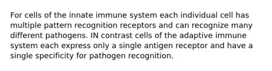 For cells of the innate immune system each individual cell has multiple pattern recognition receptors and can recognize many different pathogens. IN contrast cells of the adaptive immune system each express only a single antigen receptor and have a single specificity for pathogen recognition.