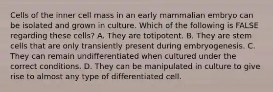 Cells of the inner cell mass in an early mammalian embryo can be isolated and grown in culture. Which of the following is FALSE regarding these cells? A. They are totipotent. B. They are stem cells that are only transiently present during embryogenesis. C. They can remain undifferentiated when cultured under the correct conditions. D. They can be manipulated in culture to give rise to almost any type of differentiated cell.