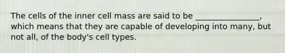 The cells of the inner cell mass are said to be ________________, which means that they are capable of developing into many, but not all, of the body's cell types.