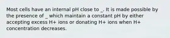 Most cells have an internal pH close to _. It is made possible by the presence of _ which maintain a constant pH by either accepting excess H+ ions or donating H+ ions when H+ concentration decreases.