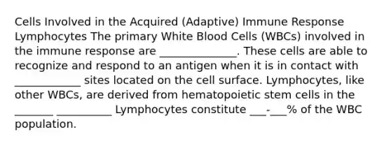 Cells Involved in the Acquired (Adaptive) Immune Response Lymphocytes The primary White Blood Cells (WBCs) involved in the immune response are ______________. These cells are able to recognize and respond to an antigen when it is in contact with ____________ sites located on the cell surface. Lymphocytes, like other WBCs, are derived from hematopoietic stem cells in the _______ __________ Lymphocytes constitute ___-___% of the WBC population.