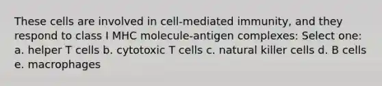 These cells are involved in cell-mediated immunity, and they respond to class I MHC molecule-antigen complexes: Select one: a. helper T cells b. cytotoxic T cells c. natural killer cells d. B cells e. macrophages