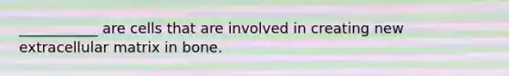 ___________ are cells that are involved in creating new extracellular matrix in bone.