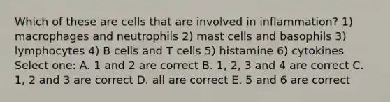 Which of these are cells that are involved in inflammation? 1) macrophages and neutrophils 2) mast cells and basophils 3) lymphocytes 4) B cells and T cells 5) histamine 6) cytokines Select one: A. 1 and 2 are correct B. 1, 2, 3 and 4 are correct C. 1, 2 and 3 are correct D. all are correct E. 5 and 6 are correct