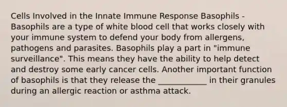 Cells Involved in the Innate Immune Response Basophils - Basophils are a type of white blood cell that works closely with your immune system to defend your body from allergens, pathogens and parasites. Basophils play a part in "immune surveillance". This means they have the ability to help detect and destroy some early cancer cells. Another important function of basophils is that they release the ____________ in their granules during an allergic reaction or asthma attack.