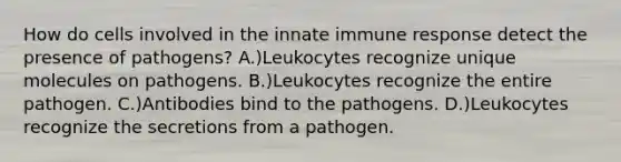 How do cells involved in the innate immune response detect the presence of pathogens? A.)Leukocytes recognize unique molecules on pathogens. B.)Leukocytes recognize the entire pathogen. C.)Antibodies bind to the pathogens. D.)Leukocytes recognize the secretions from a pathogen.