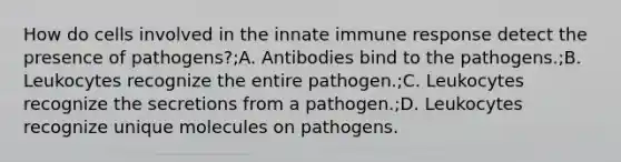 How do cells involved in the innate immune response detect the presence of pathogens?;A. Antibodies bind to the pathogens.;B. Leukocytes recognize the entire pathogen.;C. Leukocytes recognize the secretions from a pathogen.;D. Leukocytes recognize unique molecules on pathogens.