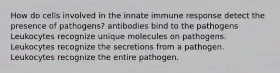 How do cells involved in the innate immune response detect the presence of pathogens? antibodies bind to the pathogens Leukocytes recognize unique molecules on pathogens. Leukocytes recognize the secretions from a pathogen. Leukocytes recognize the entire pathogen.