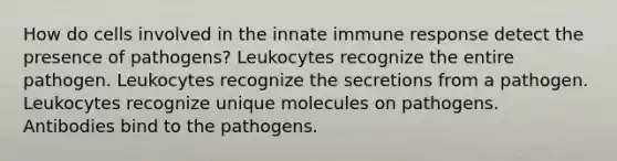 How do cells involved in the innate immune response detect the presence of pathogens? Leukocytes recognize the entire pathogen. Leukocytes recognize the secretions from a pathogen. Leukocytes recognize unique molecules on pathogens. Antibodies bind to the pathogens.