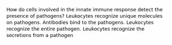 How do cells involved in the innate immune response detect the presence of pathogens? Leukocytes recognize unique molecules on pathogens. Antibodies bind to the pathogens. Leukocytes recognize the entire pathogen. Leukocytes recognize the secretions from a pathogen