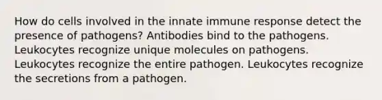 How do cells involved in the innate immune response detect the presence of pathogens? Antibodies bind to the pathogens. Leukocytes recognize unique molecules on pathogens. Leukocytes recognize the entire pathogen. Leukocytes recognize the secretions from a pathogen.