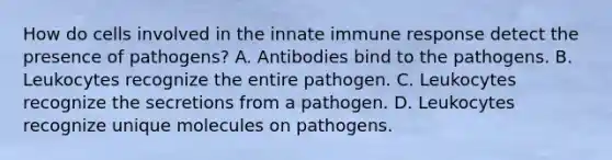 How do cells involved in the innate immune response detect the presence of pathogens? A. Antibodies bind to the pathogens. B. Leukocytes recognize the entire pathogen. C. Leukocytes recognize the secretions from a pathogen. D. Leukocytes recognize unique molecules on pathogens.