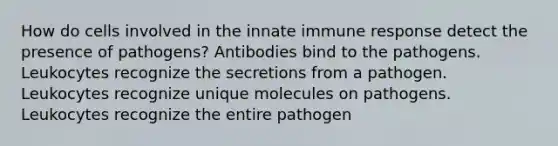 How do cells involved in the innate immune response detect the presence of pathogens? Antibodies bind to the pathogens. Leukocytes recognize the secretions from a pathogen. Leukocytes recognize unique molecules on pathogens. Leukocytes recognize the entire pathogen