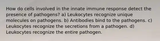 How do cells involved in the innate immune response detect the presence of pathogens? a) Leukocytes recognize unique molecules on pathogens. b) Antibodies bind to the pathogens. c) Leukocytes recognize the secretions from a pathogen. d) Leukocytes recognize the entire pathogen.