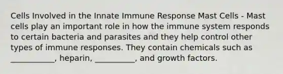 Cells Involved in the Innate Immune Response Mast Cells - Mast cells play an important role in how the immune system responds to certain bacteria and parasites and they help control other types of immune responses. They contain chemicals such as ___________, heparin, __________, and growth factors.