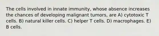 The cells involved in innate immunity, whose absence increases the chances of developing malignant tumors, are A) cytotoxic T cells. B) natural killer cells. C) helper T cells. D) macrophages. E) B cells.