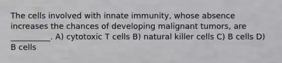 The cells involved with innate immunity, whose absence increases the chances of developing malignant tumors, are __________. A) cytotoxic T cells B) natural killer cells C) B cells D) B cells