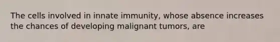 The cells involved in innate immunity, whose absence increases the chances of developing malignant tumors, are