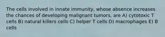 The cells involved in innate immunity, whose absence increases the chances of developing malignant tumors, are A) cytotoxic T cells B) natural killers cells C) helper T cells D) macrophages E) B cells