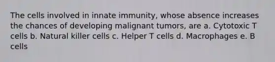 The cells involved in innate immunity, whose absence increases the chances of developing malignant tumors, are a. Cytotoxic T cells b. Natural killer cells c. Helper T cells d. Macrophages e. B cells