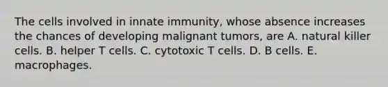 The cells involved in innate immunity, whose absence increases the chances of developing malignant tumors, are A. natural killer cells. B. helper T cells. C. cytotoxic T cells. D. B cells. E. macrophages.