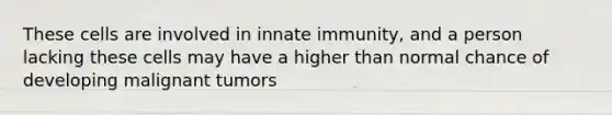 These cells are involved in innate immunity, and a person lacking these cells may have a higher than normal chance of developing malignant tumors