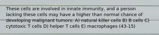 These cells are involved in innate immunity, and a person lacking these cells may have a higher than normal chance of developing malignant tumors: A) natural killer cells B) B cells C) cytotoxic T cells D) helper T cells E) macrophages (43-15)