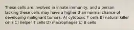 These cells are involved in innate immunity, and a person lacking these cells may have a higher than normal chance of developing malignant tumors: A) cytotoxic T cells B) natural killer cells C) helper T cells D) macrophages E) B cells