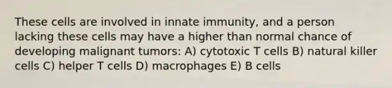 These cells are involved in innate immunity, and a person lacking these cells may have a higher than normal chance of developing malignant tumors: A) cytotoxic T cells B) natural killer cells C) helper T cells D) macrophages E) B cells