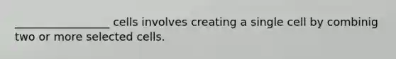 _________________ cells involves creating a single cell by combinig two or more selected cells.